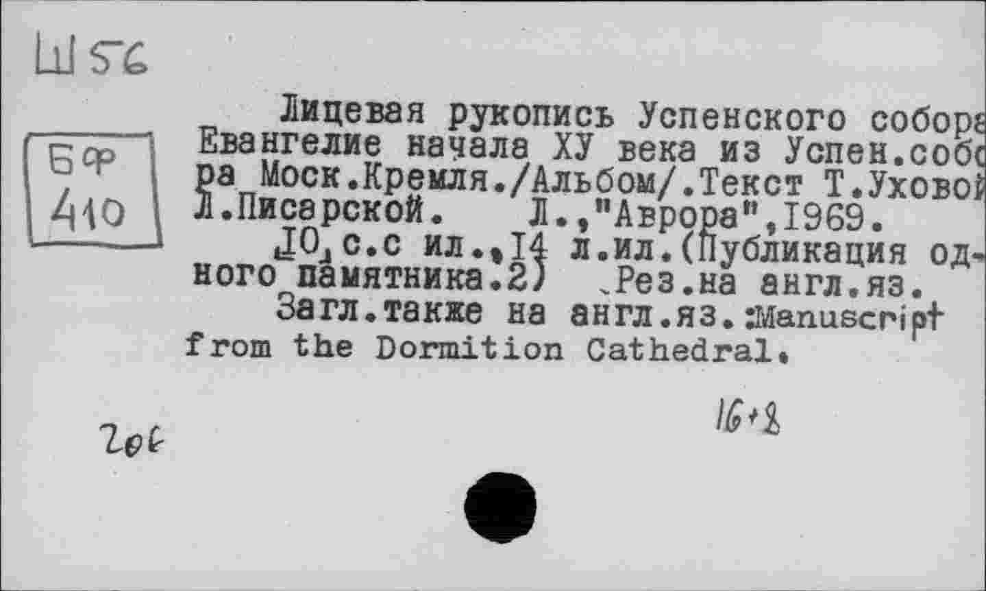 ﻿LiKC
БЧР -А-to
Лицевая рукопись Успенского собор? Евангелие начала ХУ века из Успен.собс ра Моск.Кремля./Альбом/.Текст Т.Уховоі Л.Писярекой. Л.,"Аврора",1969.
JOjC.c ил.»14 л.ил.(Публикация одного памятника.2) .Рез.на англ.яз.
Загл.также на англ.яз. Manuscript from the Dormition Cathedral.

№